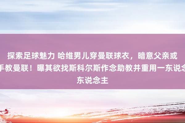 探索足球魅力 哈维男儿穿曼联球衣，暗意父亲或合手教曼联！曝其欲找斯科尔斯作念助教并重用一东说念主