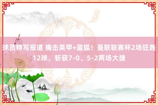 球员特写报道 痛击英甲+蓝狐！曼联联赛杯2场狂轰12球，斩获7-0、5-2两场大捷