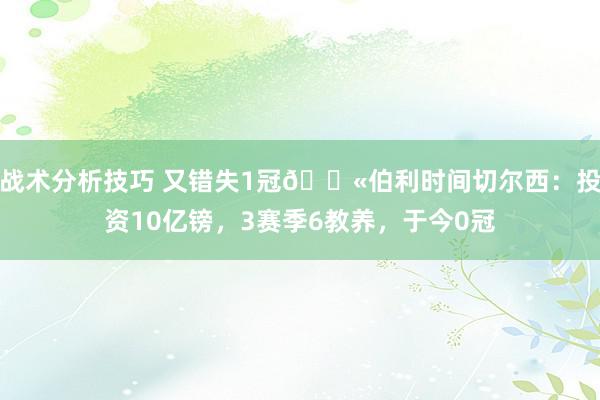 战术分析技巧 又错失1冠😫伯利时间切尔西：投资10亿镑，3赛季6教养，于今0冠