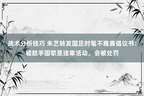 战术分析技巧 朱艺转发国足时髦不雅赛倡议书：嘘敌手国歌是违章活动，会被处罚