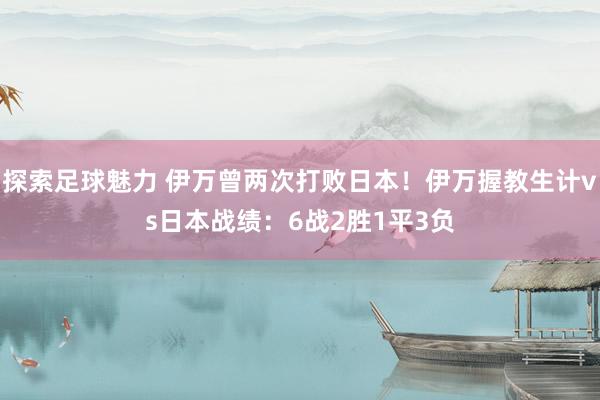 探索足球魅力 伊万曾两次打败日本！伊万握教生计vs日本战绩：6战2胜1平3负