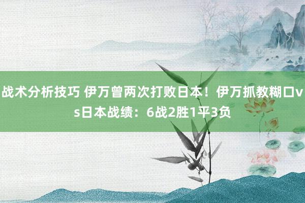 战术分析技巧 伊万曾两次打败日本！伊万抓教糊口vs日本战绩：6战2胜1平3负