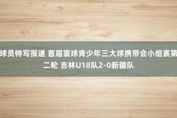 球员特写报道 首届寰球青少年三大球携带会小组赛第二轮 吉林U18队2-0新疆队