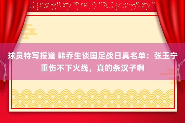 球员特写报道 韩乔生谈国足战日真名单：张玉宁重伤不下火线，真的条汉子啊