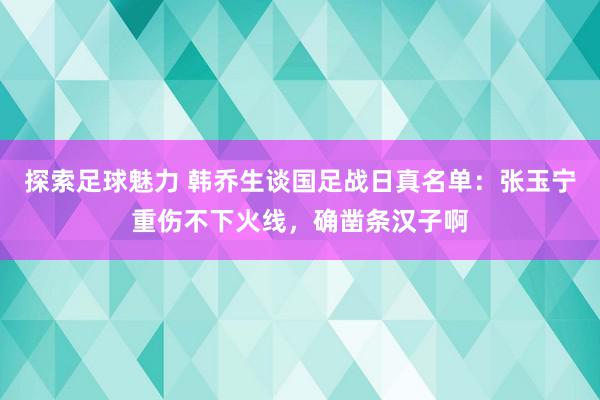 探索足球魅力 韩乔生谈国足战日真名单：张玉宁重伤不下火线，确凿条汉子啊