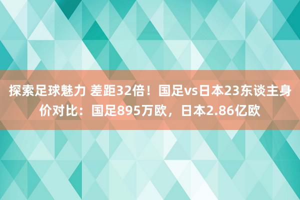 探索足球魅力 差距32倍！国足vs日本23东谈主身价对比：国足895万欧，日本2.86亿欧