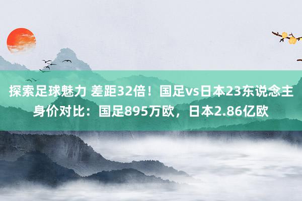 探索足球魅力 差距32倍！国足vs日本23东说念主身价对比：国足895万欧，日本2.86亿欧