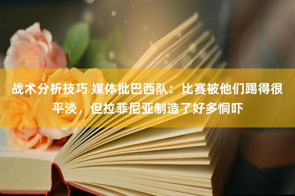 战术分析技巧 媒体批巴西队：比赛被他们踢得很平淡，但拉菲尼亚制造了好多恫吓