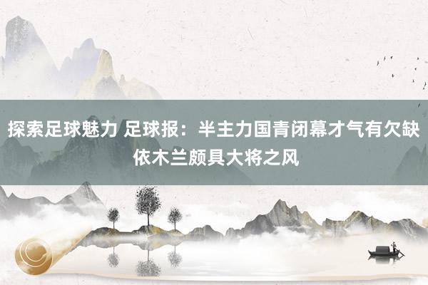 探索足球魅力 足球报：半主力国青闭幕才气有欠缺 依木兰颇具大将之风