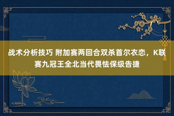 战术分析技巧 附加赛两回合双杀首尔衣恋，K联赛九冠王全北当代畏怯保级告捷