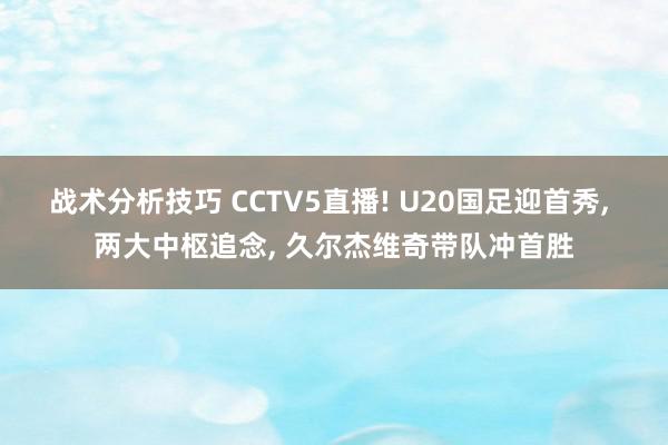 战术分析技巧 CCTV5直播! U20国足迎首秀, 两大中枢追念, 久尔杰维奇带队冲首胜