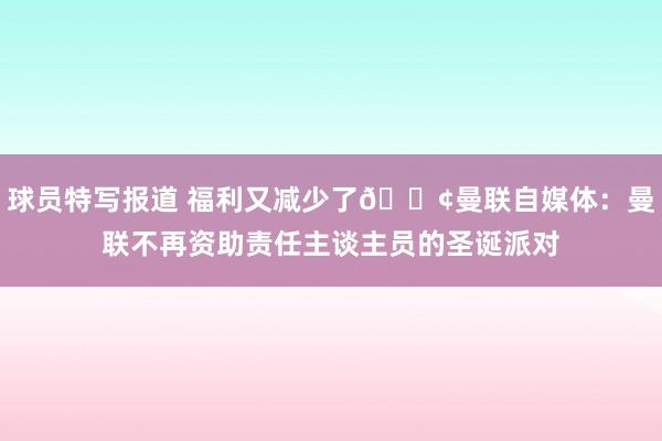 球员特写报道 福利又减少了😢曼联自媒体：曼联不再资助责任主谈主员的圣诞派对