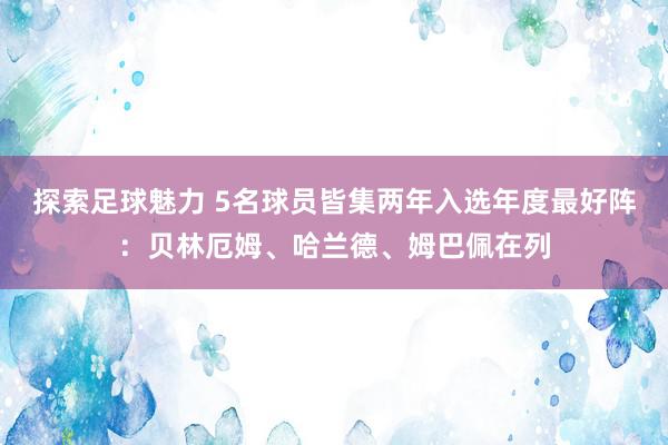 探索足球魅力 5名球员皆集两年入选年度最好阵：贝林厄姆、哈兰德、姆巴佩在列