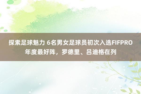 探索足球魅力 6名男女足球员初次入选FIFPRO年度最好阵，罗德里、吕迪格在列