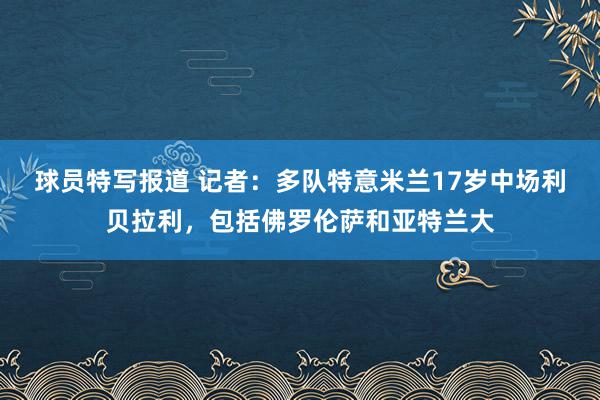 球员特写报道 记者：多队特意米兰17岁中场利贝拉利，包括佛罗伦萨和亚特兰大