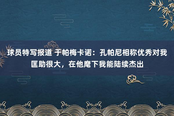 球员特写报道 于帕梅卡诺：孔帕尼相称优秀对我匡助很大，在他麾下我能陆续杰出