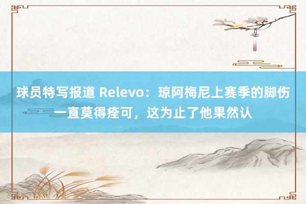 球员特写报道 Relevo：琼阿梅尼上赛季的脚伤一直莫得痊可，这为止了他果然认