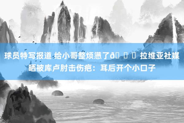 球员特写报道 给小哥整烦懑了😅拉维亚社媒晒被库卢肘击伤疤：耳后开个小口子