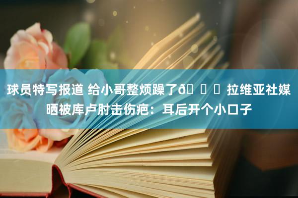 球员特写报道 给小哥整烦躁了😅拉维亚社媒晒被库卢肘击伤疤：耳后开个小口子