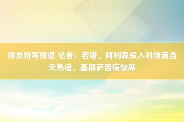 球员特写报道 记者：若塔、阿利森投入利物浦当天熟谙，基耶萨因病缺席