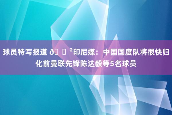 球员特写报道 😲印尼媒：中国国度队将很快归化前曼联先锋陈达毅等5名球员