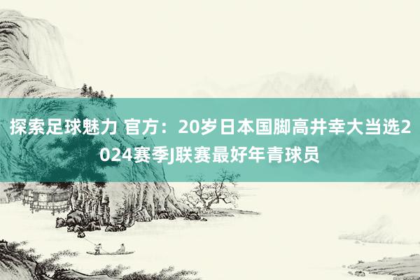 探索足球魅力 官方：20岁日本国脚高井幸大当选2024赛季J联赛最好年青球员