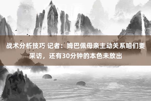 战术分析技巧 记者：姆巴佩母亲主动关系咱们要采访，还有30分钟的本色未放出