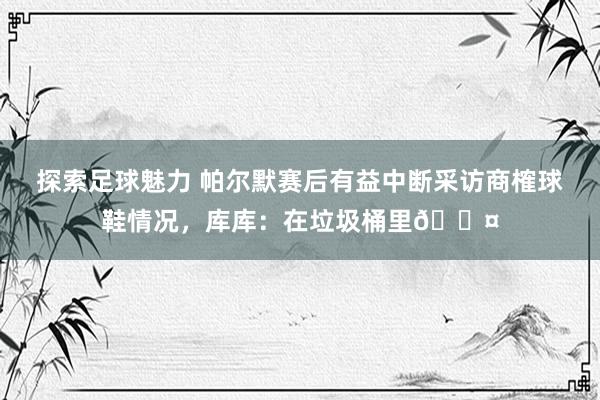 探索足球魅力 帕尔默赛后有益中断采访商榷球鞋情况，库库：在垃圾桶里😤