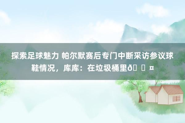 探索足球魅力 帕尔默赛后专门中断采访参议球鞋情况，库库：在垃圾桶里😤