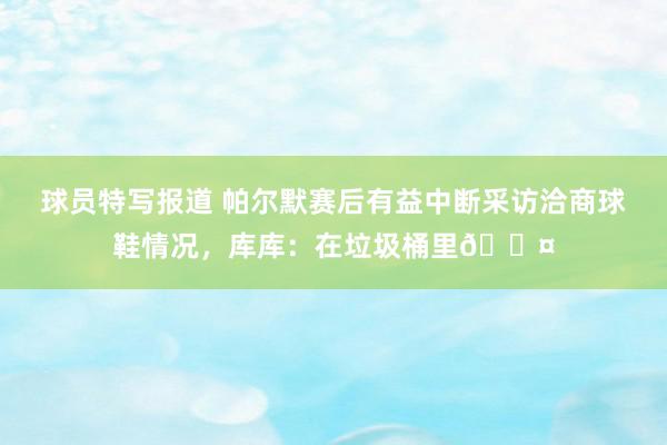 球员特写报道 帕尔默赛后有益中断采访洽商球鞋情况，库库：在垃圾桶里😤