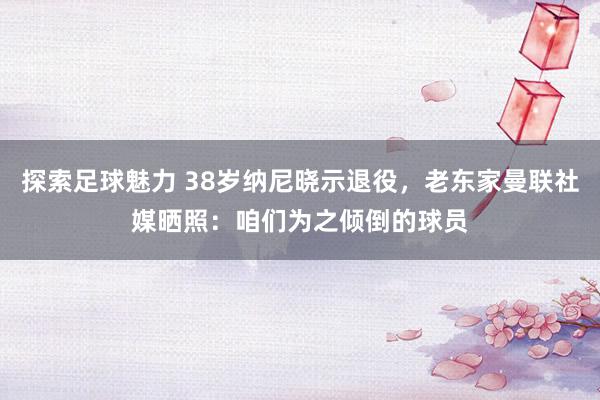 探索足球魅力 38岁纳尼晓示退役，老东家曼联社媒晒照：咱们为之倾倒的球员