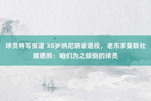 球员特写报道 38岁纳尼晓谕退役，老东家曼联社媒晒照：咱们为之倾倒的球员