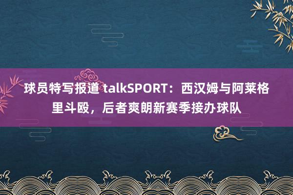 球员特写报道 talkSPORT：西汉姆与阿莱格里斗殴，后者爽朗新赛季接办球队