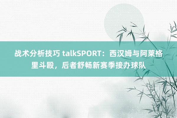 战术分析技巧 talkSPORT：西汉姆与阿莱格里斗殴，后者舒畅新赛季接办球队