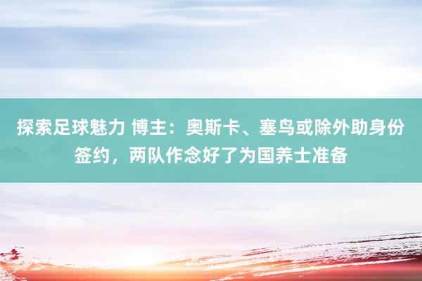 探索足球魅力 博主：奥斯卡、塞鸟或除外助身份签约，两队作念好了为国养士准备