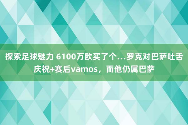 探索足球魅力 6100万欧买了个…罗克对巴萨吐舌庆祝+赛后vamos，而他仍属巴萨