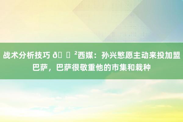 战术分析技巧 😲西媒：孙兴慜愿主动来投加盟巴萨，巴萨很敬重他的市集和栽种