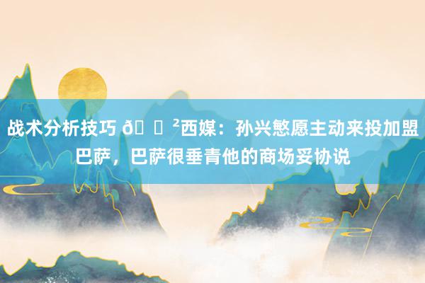 战术分析技巧 😲西媒：孙兴慜愿主动来投加盟巴萨，巴萨很垂青他的商场妥协说