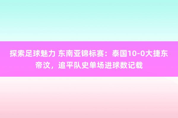 探索足球魅力 东南亚锦标赛：泰国10-0大捷东帝汶，追平队史单场进球数记载