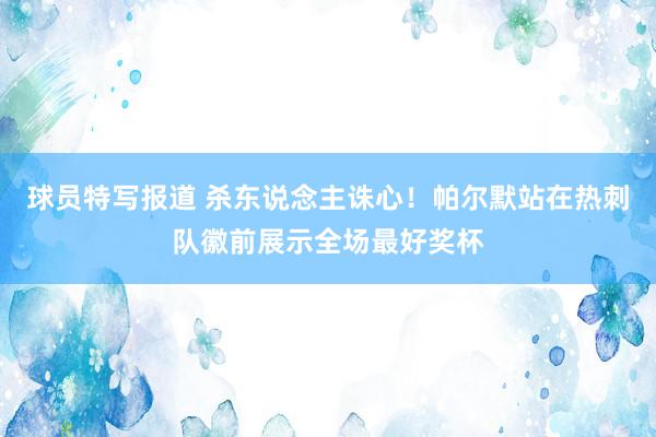 球员特写报道 杀东说念主诛心！帕尔默站在热刺队徽前展示全场最好奖杯