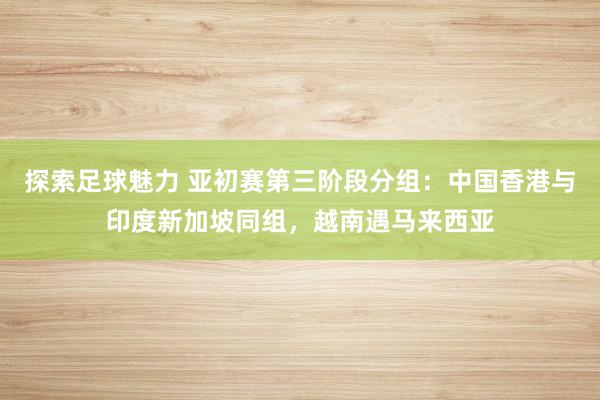 探索足球魅力 亚初赛第三阶段分组：中国香港与印度新加坡同组，越南遇马来西亚