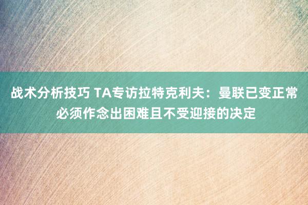 战术分析技巧 TA专访拉特克利夫：曼联已变正常 必须作念出困难且不受迎接的决定