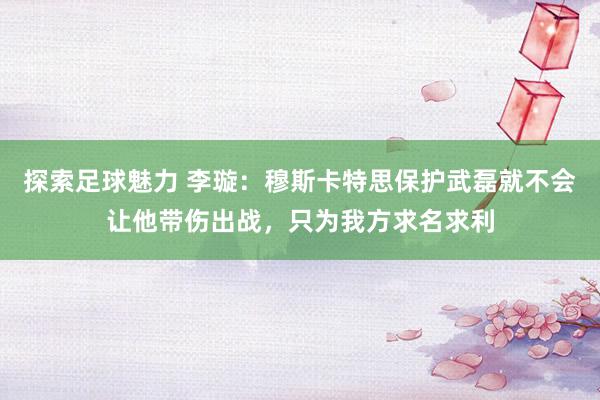 探索足球魅力 李璇：穆斯卡特思保护武磊就不会让他带伤出战，只为我方求名求利