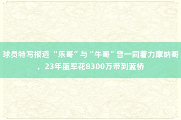 球员特写报道 “乐哥”与“牛哥”曾一同着力摩纳哥，23年蓝军花8300万带到蓝桥