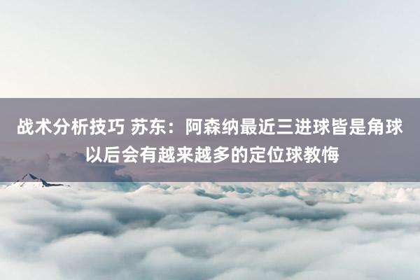 战术分析技巧 苏东：阿森纳最近三进球皆是角球 以后会有越来越多的定位球教悔