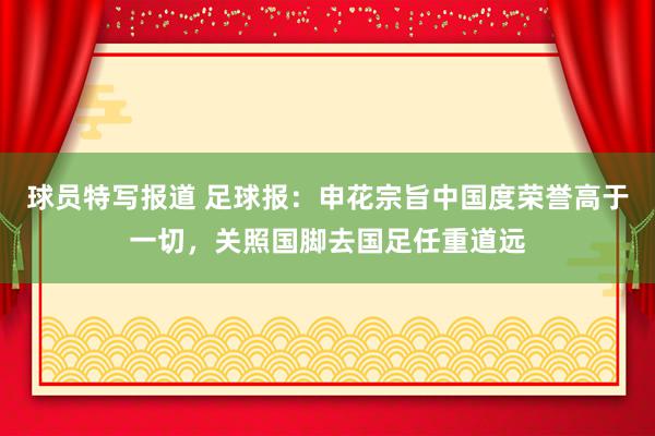 球员特写报道 足球报：申花宗旨中国度荣誉高于一切，关照国脚去国足任重道远