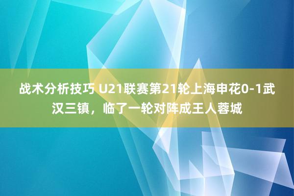 战术分析技巧 U21联赛第21轮上海申花0-1武汉三镇，临了一轮对阵成王人蓉城