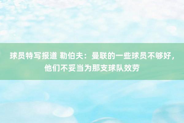 球员特写报道 勒伯夫：曼联的一些球员不够好，他们不妥当为那支球队效劳