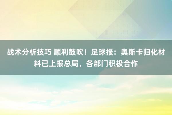 战术分析技巧 顺利鼓吹！足球报：奥斯卡归化材料已上报总局，各部门积极合作