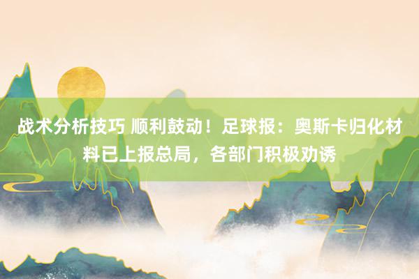 战术分析技巧 顺利鼓动！足球报：奥斯卡归化材料已上报总局，各部门积极劝诱